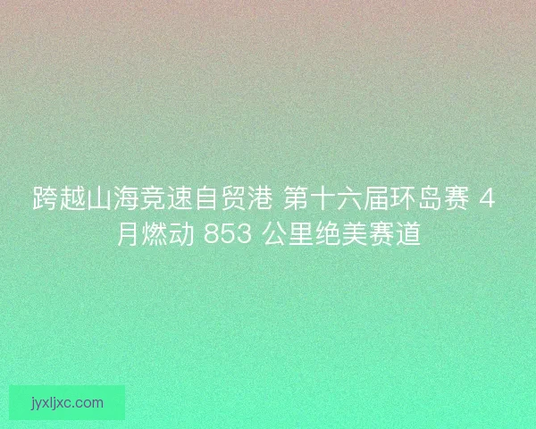 跨越山海竞速自贸港 第十六届环岛赛 4 月燃动 853 公里绝美赛道