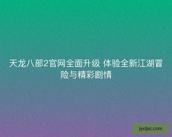 天龙八部2官网全面升级 体验全新江湖冒险与精彩剧情